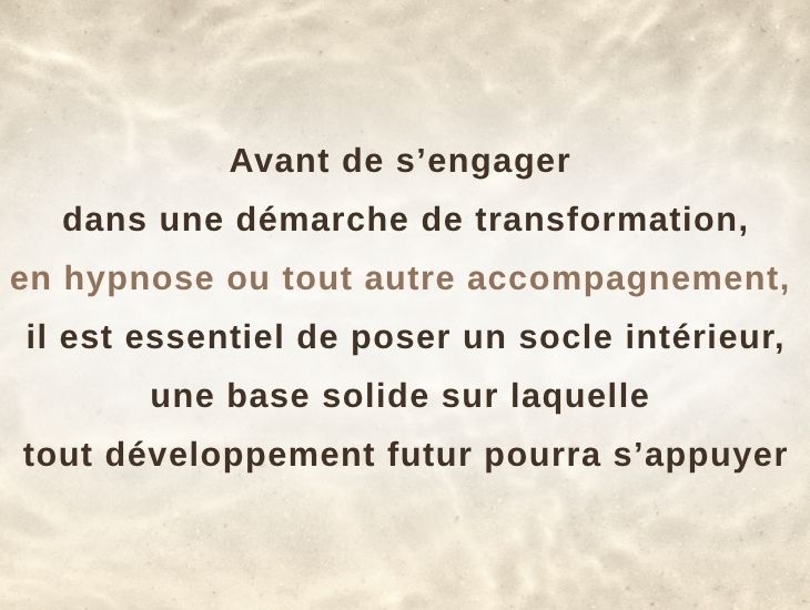 Avant de s’engager dans une démarche de transformation — en hypnose ou dans tout autre accompagnement — il est essentiel de poser un socle intérieur solide, base sur laquelle tout développement futur pourra s’appuyer