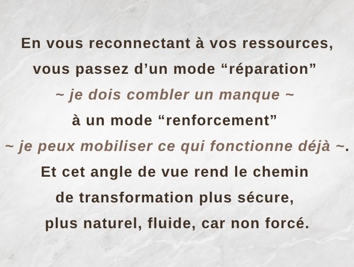 En vous reconnectant à vos ressources, vous passez d’un mode “réparation” - "je dois combler un manque" - à un mode “renforcement” - "je peux mobiliser ce qui fonctionne déjà". Et cet angle de vue rend le chemin de transformation plus sécure, plus naturel, fluide, car non forcé.