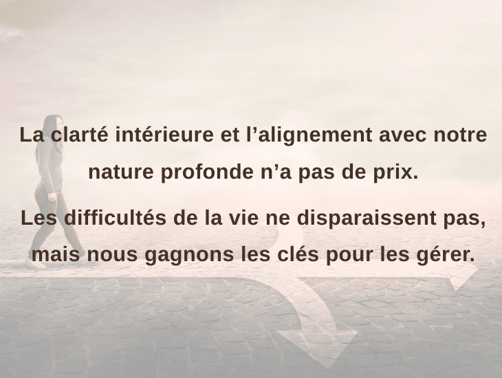 La clarté intérieure et l’alignement avec notre nature profonde n’a pas de prix. Les difficultés de la vie ne disparaissent pas, mais nous gagnons les clés pour les gérer.