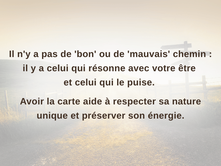 Il n'y a pas de 'bon' ou de 'mauvais' chemin, il y a le chemin qui résonne avec votre être et celui qui le fatigue. Avoir la carte aide à respecter sa nature unique et préserver son énergie.
