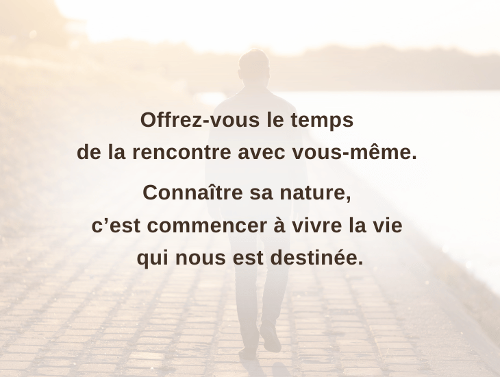 Offrez-vous le temps de la rencontre avec vous-même. Connaître sa nature, c’est commencer à vivre la vie qui nous est destinée.