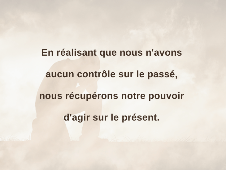 En réalisant que nous n'avons aucun contrôle sur le passé, nous récupérons notre pouvoir d'agir sur le présent.