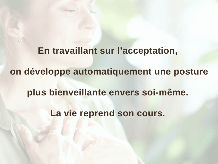 En travaillant sur l’acceptation, on développe automatiquement une posture plus bienveillante envers soi-même. La vie reprend son cours.