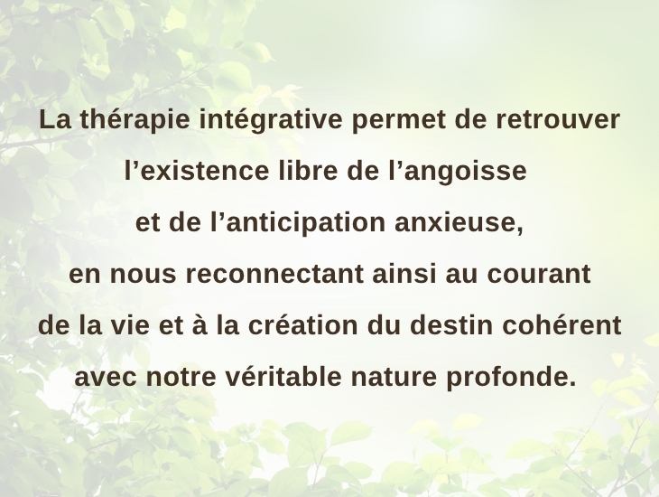 La thérapie intégrative permet de retrouver l’existence libre de l’angoisse et de l’anticipation anxieuse, en nous reconnectant ainsi au courant de la vie et à la création du destin cohérent avec notre véritable nature profonde.