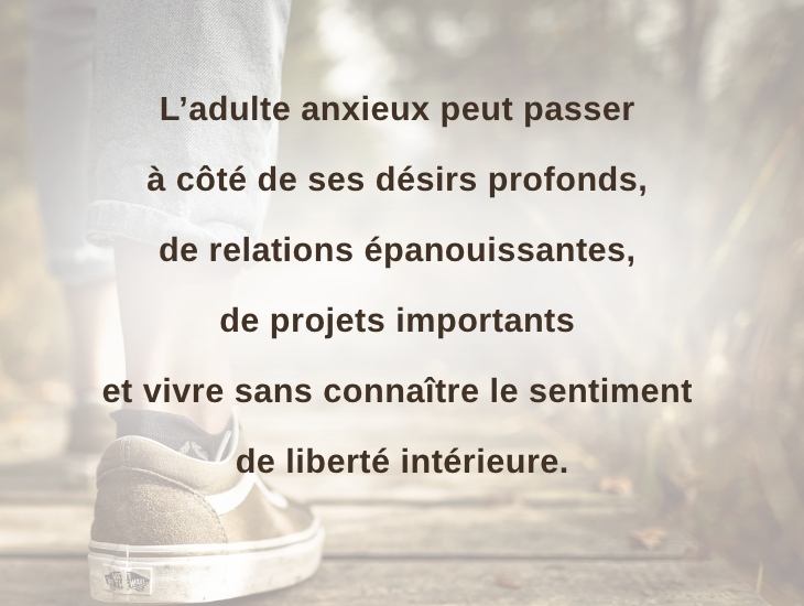 L’adulte anxieux peut passer à côté de ses désirs profonds, de relations épanouissantes, de projets importants et vivre sans connaître le sentiment de liberté intérieure.